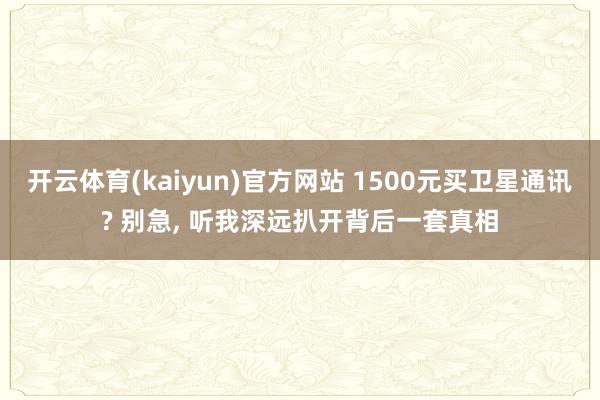 开云体育(kaiyun)官方网站 1500元买卫星通讯? 别急, 听我深远扒开背后一套真相