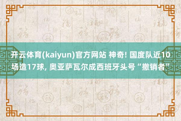 开云体育(kaiyun)官方网站 神奇! 国度队近10场造17球, 奥亚萨瓦尔成西班牙头号“撤销者”