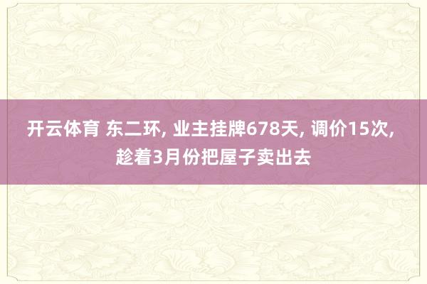 开云体育 东二环, 业主挂牌678天, 调价15次, 趁着3月份把屋子卖出去