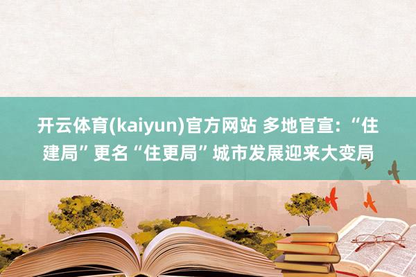 开云体育(kaiyun)官方网站 多地官宣: “住建局”更名“住更局”城市发展迎来大变局
