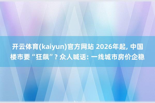 开云体育(kaiyun)官方网站 2026年起, 中国楼市要“狂飙”? 众人喊话: 一线城市房价企稳