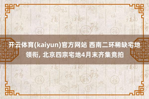 开云体育(kaiyun)官方网站 西南二环稀缺宅地领衔, 北京四宗宅地4月末齐集竞拍