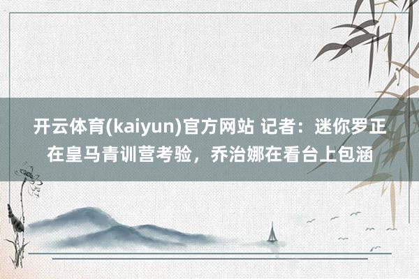 开云体育(kaiyun)官方网站 记者：迷你罗正在皇马青训营考验，乔治娜在看台上包涵