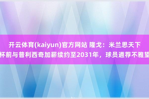 开云体育(kaiyun)官方网站 隆戈：米兰思天下杯前与普利西奇加薪续约至2031年，球员遴荐不雅望