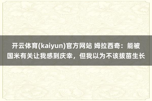 开云体育(kaiyun)官方网站 姆拉西奇：能被国米有关让我感到庆幸，但我以为不该拔苗生长