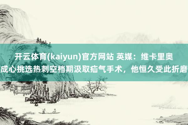 开云体育(kaiyun)官方网站 英媒：维卡里奥成心挑选热刺空档期汲取疝气手术，他恒久受此折磨