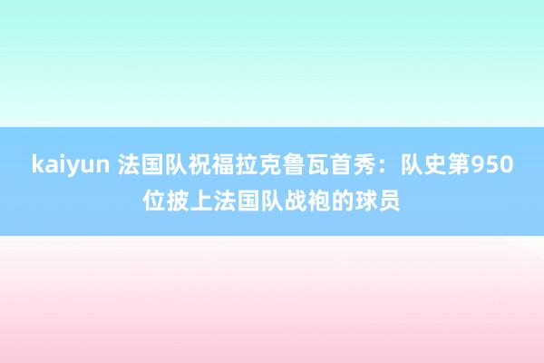 kaiyun 法国队祝福拉克鲁瓦首秀：队史第950位披上法国队战袍的球员