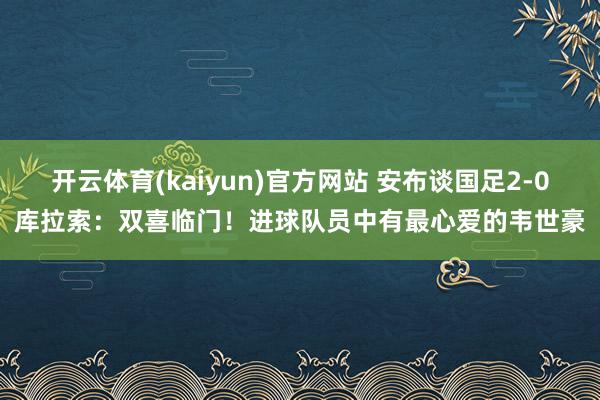 开云体育(kaiyun)官方网站 安布谈国足2-0库拉索：双喜临门！进球队员中有最心爱的韦世豪