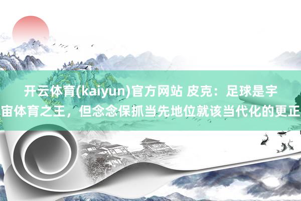 开云体育(kaiyun)官方网站 皮克：足球是宇宙体育之王，但念念保抓当先地位就该当代化的更正