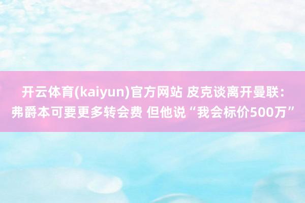 开云体育(kaiyun)官方网站 皮克谈离开曼联：弗爵本可要更多转会费 但他说“我会标价500万”
