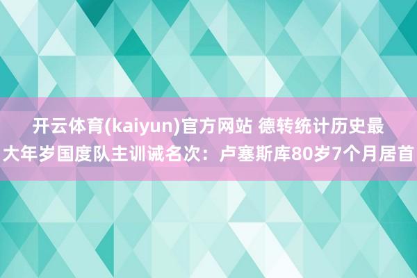 开云体育(kaiyun)官方网站 德转统计历史最大年岁国度队主训诫名次：卢塞斯库80岁7个月居首