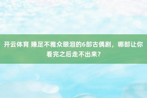 开云体育 赚足不雅众眼泪的6部古偶剧，哪部让你看完之后走不出来？