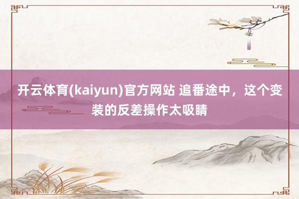开云体育(kaiyun)官方网站 追番途中，这个变装的反差操作太吸睛