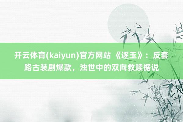 开云体育(kaiyun)官方网站 《逐玉》：反套路古装剧爆款，浊世中的双向救赎据说