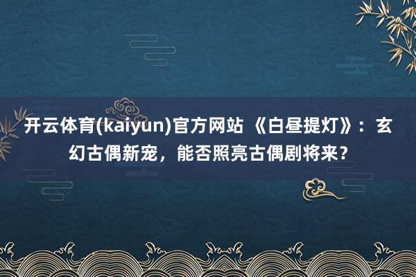 开云体育(kaiyun)官方网站 《白昼提灯》：玄幻古偶新宠，能否照亮古偶剧将来？