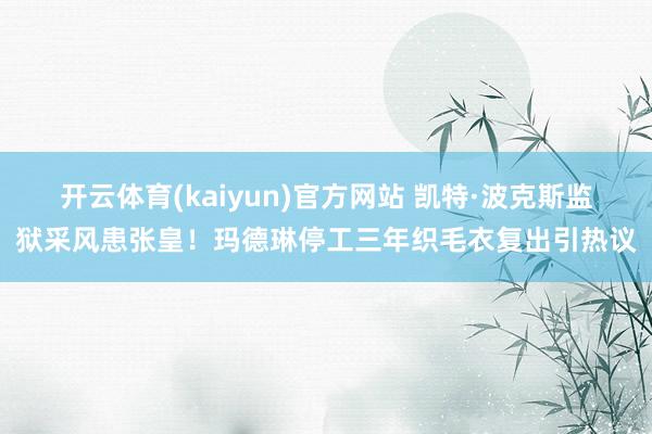 开云体育(kaiyun)官方网站 凯特·波克斯监狱采风患张皇！玛德琳停工三年织毛衣复出引热议