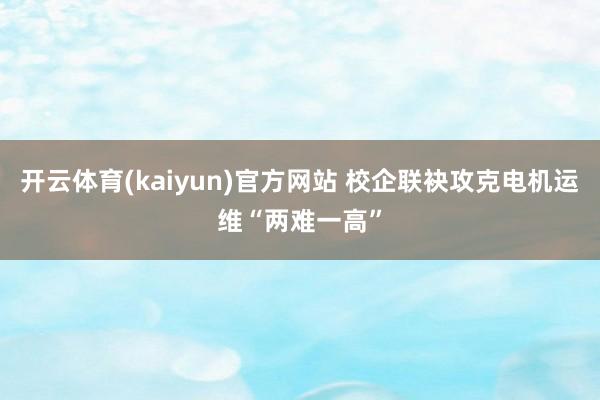 开云体育(kaiyun)官方网站 校企联袂攻克电机运维“两难一高”