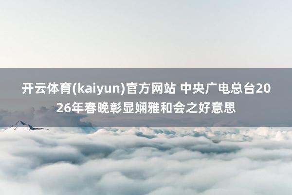 开云体育(kaiyun)官方网站 中央广电总台2026年春晚彰显娴雅和会之好意思