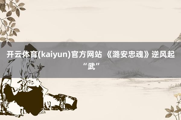 开云体育(kaiyun)官方网站 《潞安忠魂》逆风起“武”