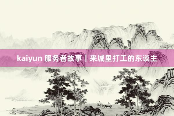 kaiyun 服务者故事｜来城里打工的东谈主