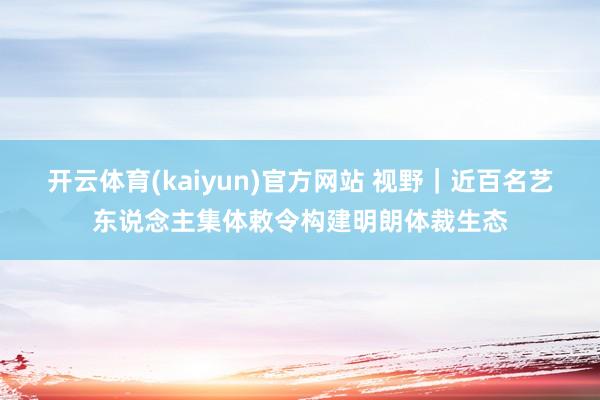开云体育(kaiyun)官方网站 视野｜近百名艺东说念主集体敕令构建明朗体裁生态
