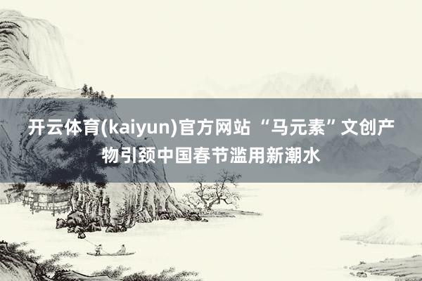 开云体育(kaiyun)官方网站 “马元素”文创产物引颈中国春节滥用新潮水