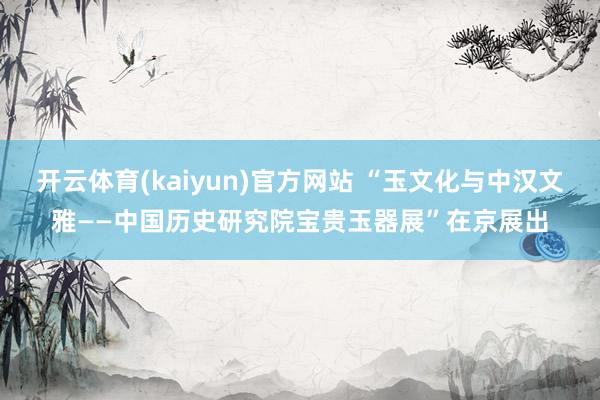 开云体育(kaiyun)官方网站 “玉文化与中汉文雅——中国历史研究院宝贵玉器展”在京展出