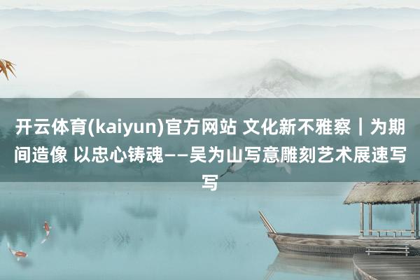 开云体育(kaiyun)官方网站 文化新不雅察｜为期间造像 以忠心铸魂——吴为山写意雕刻艺术展速写