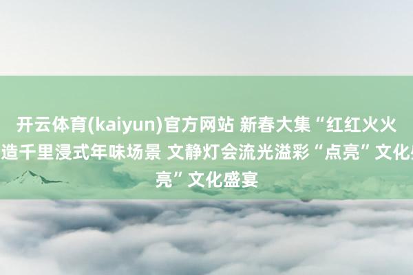 开云体育(kaiyun)官方网站 新春大集“红红火火”打造千里浸式年味场景 文静灯会流光溢彩“点亮”文化盛宴