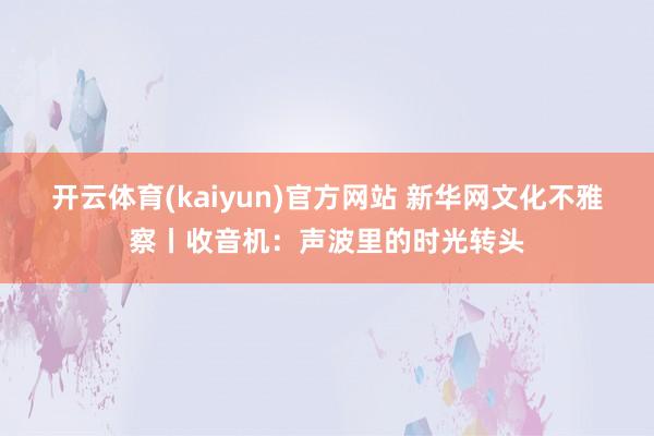 开云体育(kaiyun)官方网站 新华网文化不雅察丨收音机：声波里的时光转头