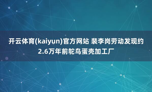 开云体育(kaiyun)官方网站 裴李岗劳动发现约2.6万年前鸵鸟蛋壳加工厂