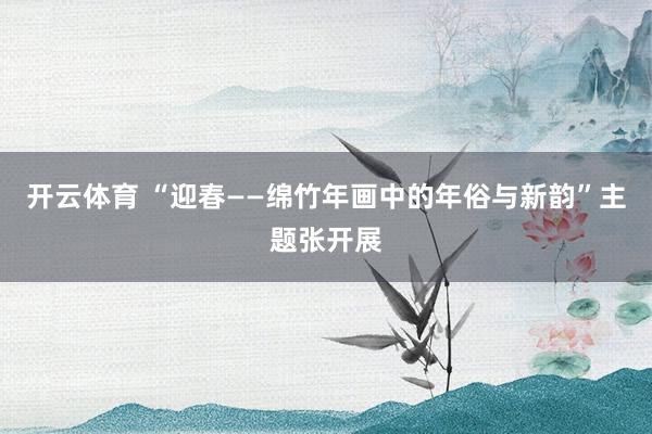 开云体育 “迎春——绵竹年画中的年俗与新韵”主题张开展
