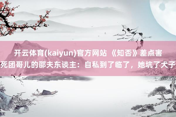 开云体育(kaiyun)官方网站 《知否》差点害死团哥儿的邵夫东谈主：自私到了临了，她坑了犬子