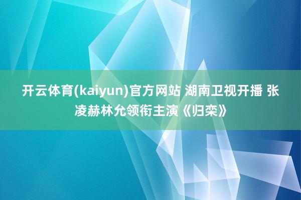 开云体育(kaiyun)官方网站 湖南卫视开播 张凌赫林允领衔主演《归栾》