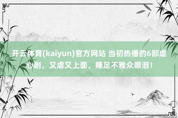 开云体育(kaiyun)官方网站 当初热播的6部虐心剧，又虐又上面，赚足不雅众眼泪！