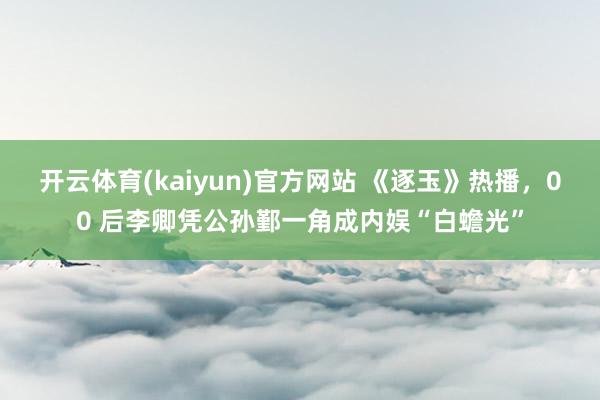 开云体育(kaiyun)官方网站 《逐玉》热播，00 后李卿凭公孙鄞一角成内娱“白蟾光”
