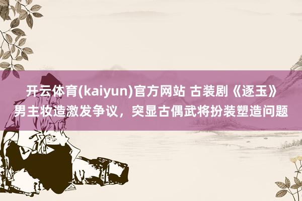 开云体育(kaiyun)官方网站 古装剧《逐玉》男主妆造激发争议，突显古偶武将扮装塑造问题