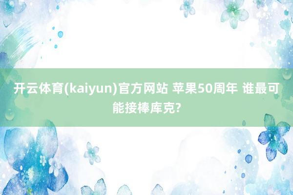 开云体育(kaiyun)官方网站 苹果50周年 谁最可能接棒库克?