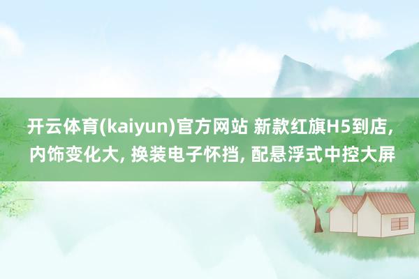 开云体育(kaiyun)官方网站 新款红旗H5到店, 内饰变化大, 换装电子怀挡, 配悬浮式中控大屏