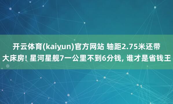 开云体育(kaiyun)官方网站 轴距2.75米还带大床房! 星河星舰7一公里不到6分钱, 谁才是省钱王