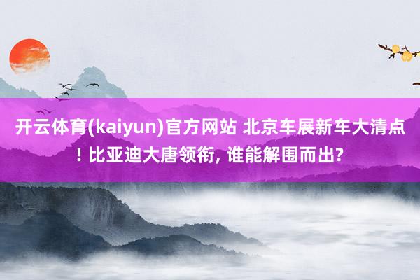 开云体育(kaiyun)官方网站 北京车展新车大清点! 比亚迪大唐领衔, 谁能解围而出?
