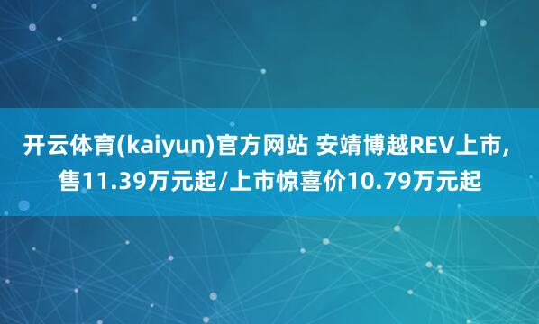 开云体育(kaiyun)官方网站 安靖博越REV上市, 售11.39万元起/上市惊喜价10.79万元起