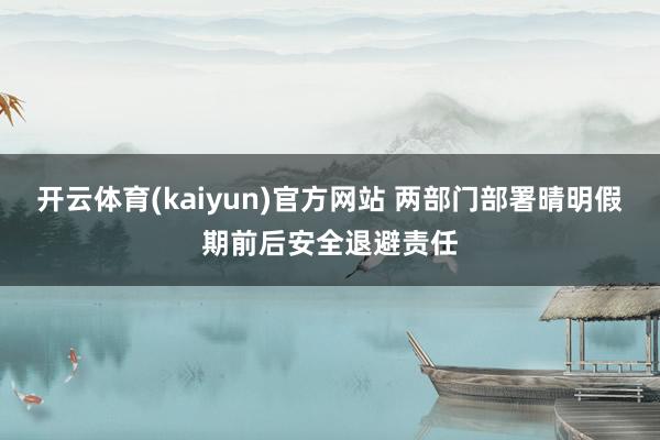 开云体育(kaiyun)官方网站 两部门部署晴明假期前后安全退避责任