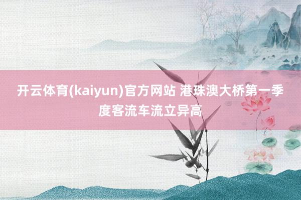 开云体育(kaiyun)官方网站 港珠澳大桥第一季度客流车流立异高
