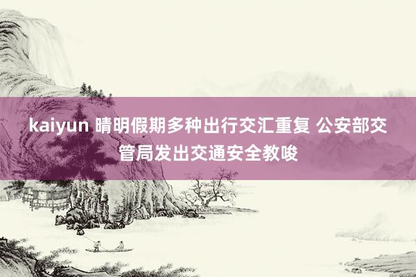 kaiyun 晴明假期多种出行交汇重复 公安部交管局发出交通安全教唆