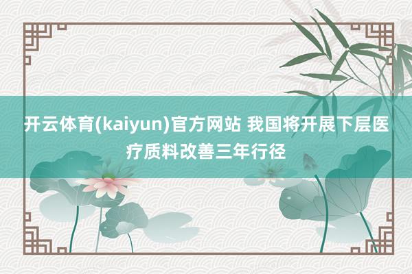 开云体育(kaiyun)官方网站 我国将开展下层医疗质料改善三年行径