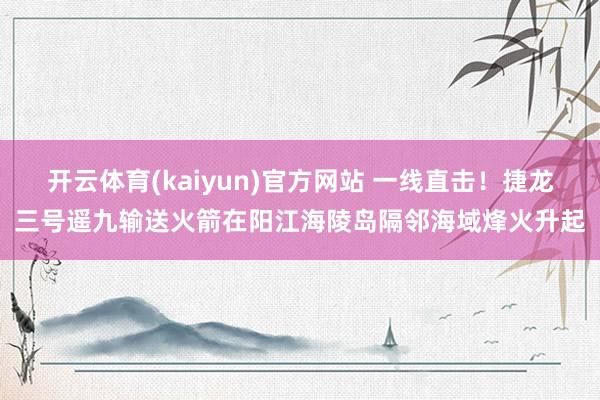 开云体育(kaiyun)官方网站 一线直击！捷龙三号遥九输送火箭在阳江海陵岛隔邻海域烽火升起