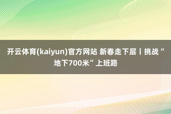 开云体育(kaiyun)官方网站 新春走下层丨挑战“地下700米”上班路