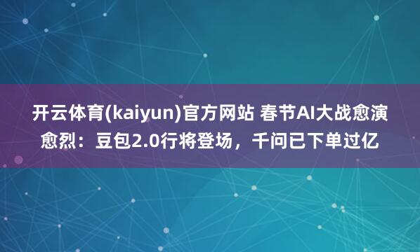 开云体育(kaiyun)官方网站 春节AI大战愈演愈烈：豆包2.0行将登场，千问已下单过亿