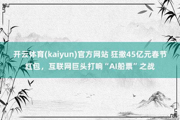开云体育(kaiyun)官方网站 狂撒45亿元春节红包，互联网巨头打响“AI船票”之战